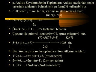 • a. Ardışık Sayıların Sonlu Toplamları: Ardışık sayılardan sonlu
  tanesinin toplamını bulmak için şu formülü kullanabiliriz.
• r: ilk terim , n: son terim, x:artma miktarı olmak üzere:
                               (n+r)(n-r+x)
• r+(r+x)+(r+2x)+....+n= ___________________
                  2x
• Örnek: 5+8+11+....+77 toplamını bulalım.
• Çözüm: ilk terim=5 , son terim=77, artma miktarı=3’ tür.
                       (77+5)(77-5+3)                         82x75
• 5+8+11+....+77= _______________________ = ____________ = 1025’ tir.
                                2x3                              6
• Bazı özel ardışık sonlu toplamların formüllerini verelim.
• 1+2+3......+n= n(n+1)/2, (n=son terim)
• 2+4+6......+2n=n(n+1), (2n= son terim)
• 1+3+5..... +2n-1=n2 ,(2n-1=son terim)
 