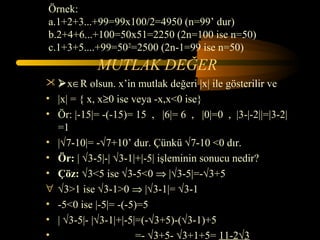 Örnek:
a.1+2+3...+99=99x100/2=4950 (n=99’ dur)
b.2+4+6...+100=50x51=2250 (2n=100 ise n=50)
c.1+3+5....+99=502=2500 (2n-1=99 ise n=50)
            MUTLAK DEĞER
 x∈R olsun. x’in mutlak değeri |x| ile gösterilir ve
• |x| = { x, x≥0 ise veya -x,x<0 ise}
• Ör: |-15|= -(-15)= 15 , |6|= 6 , |0|=0 , |3-|-2||=|3-2|
  =1
• |√7-10|= -√7+10’ dur. Çünkü √7-10 <0 dır.
• Ör: | √3-5|-| √3-1|+|-5| işleminin sonucu nedir?
• Çöz: √3<5 ise √3-5<0 ⇒ |√3-5|=-√3+5
∀ √3>1 ise √3-1>0 ⇒ |√3-1|= √3-1
• -5<0 ise |-5|= -(-5)=5
• | √3-5|- |√3-1|+|-5|=(-√3+5)-(√3-1)+5
•                     =- √3+5- √3+1+5= 11-2√3
 