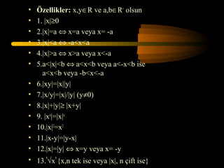 •   Özellikler: x,y∈R ve a,b∈R+ olsun
•   1. |x|≥0
•   2.|x|=a ⇔ x=a veya x= -a
•   3.|x|<a ⇔ -a<x<a
•   4.|x|>a ⇔ x>a veya x<-a
•   5.a<|x|<b ⇔ a<x<b veya a<-x<b ise
      a<x<b veya -b<x<-a
•   6.|xy|=|x||y|
•   7.|x/y|=|x|/|y| (y≠0)
•   8.|x|+|y|≥ |x+y|
•   9. |xn|=|x|n
•   10.|x|2=x2
•   11.|x-y|=|y-x|
•   12.|x|=|y| ⇔ x=y veya x= -y
• 13.n√xn {x,n tek ise veya |x|, n çift ise}
 