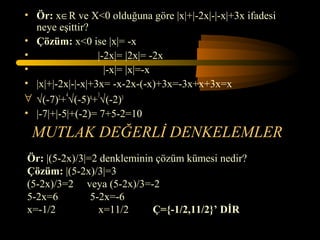 • Ör: x∈R ve X<0 olduğuna göre |x|+|-2x|-|-x|+3x ifadesi
  neye eşittir?
• Çözüm: x<0 ise |x|= -x
•                 |-2x|= |2x|= -2x
•                   |-x|= |x|=-x
• |x|+|-2x|-|-x|+3x= -x-2x-(-x)+3x=-3x+x+3x=x
∀ √(-7)2+4√(-5)4+3√(-2)3
• |-7|+|-5|+(-2)= 7+5-2=10
 MUTLAK DEĞERLİ DENKELEMLER
Ör: |(5-2x)/3|=2 denkleminin çözüm kümesi nedir?
Çözüm: |(5-2x)/3|=3
(5-2x)/3=2 veya (5-2x)/3=-2
5-2x=6         5-2x=-6
x=-1/2           x=11/2     Ç={-1/2,11/2}’ DİR
 
