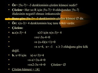 • Ör= |5x-7|= -3 denkleminin çözüm kümesi nedir?
• Çözüm= Her x∈R için |5x-7|> 0 olduğundan |5x-7|
  ifadesinin negatif olması imkansızdır.
• Buna göre |5x-7= -3 denkleminin çözüm kümesi ∅ dir.
• Ör: x|x-3|= 4 denkleminin kaç tane kökü vardır.
• Çözüm:
• a.x|x-3|= 4         x≥3 için x(x-3)= 4
•                  ⇒x2-3x-4=0
•                  ⇒ (x-4)(x+1)=0
•                  ⇒ x=4, x= -1 x ≥ 3 olduğuna göre kök
  değil.
• b. x<0 için x(-x+3)=4
•             ⇒-x2+3x-4=0
•             ⇒x2-3x+4=0        Çözüm= ∅
• Çözüm kümesi = {4}
 