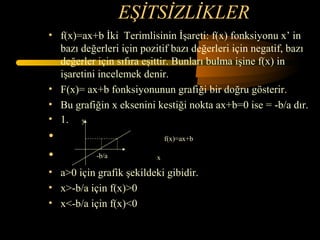 EŞİTSİZLİKLER
• f(x)=ax+b İki Terimlisinin İşareti: f(x) fonksiyonu x’ in
  bazı değerleri için pozitif bazı değerleri için negatif, bazı
  değerler için sıfıra eşittir. Bunları bulma işine f(x) in
  işaretini incelemek denir.
• F(x)= ax+b fonksiyonunun grafiği bir doğru gösterir.
• Bu grafiğin x eksenini kestiği nokta ax+b=0 ise = -b/a dır.
• 1. y
•                             f(x)=ax+b

•          -b/a           x

• a>0 için grafik şekildeki gibidir.
• x>-b/a için f(x)>0
• x<-b/a için f(x)<0
 