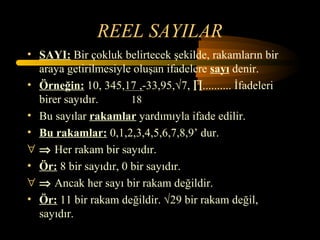 REEL SAYILAR
• SAYI: Bir çokluk belirtecek şekilde, rakamların bir
  araya getirilmesiyle oluşan ifadelere sayı denir.
• Örneğin: 10, 345,17 ,-33,95,√7, ∏.......... İfadeleri
  birer sayıdır.       18
• Bu sayılar rakamlar yardımıyla ifade edilir.
• Bu rakamlar: 0,1,2,3,4,5,6,7,8,9’ dur.
∀ ⇒ Her rakam bir sayıdır.
• Ör: 8 bir sayıdır, 0 bir sayıdır.
∀ ⇒ Ancak her sayı bir rakam değildir.
• Ör: 11 bir rakam değildir. √29 bir rakam değil,
  sayıdır.
 