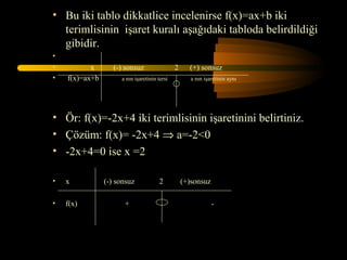 • Bu iki tablo dikkatlice incelenirse f(x)=ax+b iki
  terimlisinin işaret kuralı aşağıdaki tabloda belirdildiği
  gibidir.
•
•          x       (-) sonsuz                 2     (+) sonsuz
•   f(x)=ax+b        a nın işaretinin tersi          a nın işaretinin aynı




• Ör: f(x)=-2x+4 iki terimlisinin işaretinini belirtiniz.
• Çözüm: f(x)= -2x+4 ⇒ a=-2<0
• -2x+4=0 ise x =2

•   x           (-) sonsuz             2          (+)sonsuz

•   f(x)              +                                       -
 