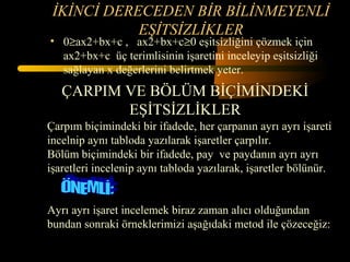 İKİNCİ DERECEDEN BİR BİLİNMEYENLİ
            EŞİTSİZLİKLER
• 0≥ax2+bx+c , ax2+bx+c≥0 eşitsizliğini çözmek için
  ax2+bx+c üç terimlisinin işaretini inceleyip eşitsizliği
  sağlayan x değerlerini belirtmek yeter.
   ÇARPIM VE BÖLÜM BİÇİMİNDEKİ
          EŞİTSİZLİKLER
Çarpım biçimindeki bir ifadede, her çarpanın ayrı ayrı işareti
incelnip aynı tabloda yazılarak işaretler çarpılır.
Bölüm biçimindeki bir ifadede, pay ve paydanın ayrı ayrı
işaretleri incelenip aynı tabloda yazılarak, işaretler bölünür.


Ayrı ayrı işaret incelemek biraz zaman alıcı olduğundan
bundan sonraki örneklerimizi aşağıdaki metod ile çözeceğiz:
 
