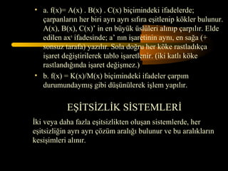 • a. f(x)= A(x) . B(x) . C(x) biçimindeki ifadelerde;
  çarpanların her biri ayrı ayrı sıfıra eşitlenip kökler bulunur.
  A(x), B(x), C(x)’ in en büyük üslüleri alınıp çarpılır. Elde
  edilen axn ifadesinde; a’ nın işaretinin aynı, en sağa (+
  sonsuz tarafa) yazılır. Sola doğru her köke rastladıkça
  işaret değiştirilerek tablo işaretlenir. (iki katlı köke
  rastlandığında işaret değişmez.)
• b. f(x) = K(x)/M(x) biçimindeki ifadeler çarpım
  durumundaymış gibi düşünülerek işlem yapılır.


           EŞİTSİZLİK SİSTEMLERİ
İki veya daha fazla eşitsizlikten oluşan sistemlerde, her
eşitsizliğin ayrı ayrı çözüm aralığı bulunur ve bu aralıkların
kesişimleri alınır.
 