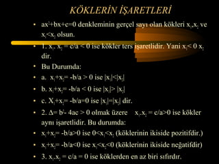 KÖKLERİN İŞARETLERİ
• ax2+bx+c=0 denkleminin gerçel sayı olan kökleri x1,x2 ve
  x1<x2 olsun.
• 1. x1. x2 = c/a < 0 ise kökler ters işaretlidir. Yani x1< 0 x2
  dir.
• Bu Durumda:
• a. x1+x2= -b/a > 0 ise |x1|<|x2|
• b. x1+x2= -b/a < 0 ise |x1|> |x2|
• c. X1+x2= -b/a=0 ise |x1|=|x2| dir.
• 2. ∆= b2- 4ac > 0 olmak üzere x1.x2 = c/a>0 ise kökler
  aynı işaretlidir. Bu durumda:
• x1+x2= -b/a>0 ise 0<x1<x2 (köklerinin ikiside pozitifdir.)
• x1+x2= -b/a<0 ise x1<x2<0 (köklerinin ikiside neğatifdir)
• 3. x1.x2 = c/a = 0 ise köklerden en az biri sıfırdır.
 