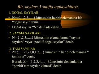 Biz sayıları 5 sınıfta toplayabiliriz
1. DOĞAL SAYILAR
• N={0,1,2,3,.....} kümesinin her bir elemanına bir
  “doğal sayı” denir.
• Doğal sayılar “N” ile ifade edilir.
2. SAYMA SAYILARI
• N+={1,2,3,.....} kümesinin elemanlarına “sayma
  sayıları” veya “pozitif doğal sayılar” denir.
3. TAM SAYILAR
• Z={.......-2,-1,0,1,2,...} kümesinin her bir elemanına “
  tam sayı” denir.
  Burada Z+= {1,2,3,4.....} kümesinin elemanlarına
  “pozitif tam sayılar kümesi” denir.
 
