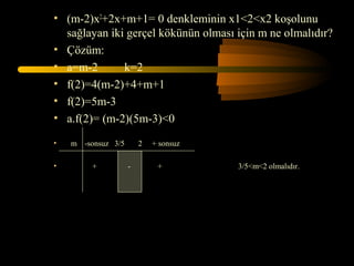 • (m-2)x2+2x+m+1= 0 denkleminin x1<2<x2 koşolunu
  sağlayan iki gerçel kökünün olması için m ne olmalıdır?
• Çözüm:
• a=m-2       k=2
• f(2)=4(m-2)+4+m+1
• f(2)=5m-3
• a.f(2)= (m-2)(5m-3)<0

•   m -sonsuz 3/5       2   + sonsuz

•        +          -        +         3/5<m<2 olmalıdır.
 