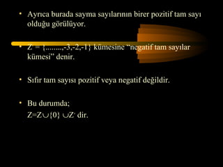 • Ayrıca burada sayma sayılarının birer pozitif tam sayı
  olduğu görülüyor.

• Z- = {........,-3,-2,-1} kümesine “negatif tam sayılar
  kümesi” denir.

• Sıfır tam sayısı pozitif veya negatif değildir.

• Bu durumda;
  Z=Z-∪{0} ∪Z+ dir.
 