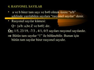 4. RASYONEL SAYILAR
• a ve b birer tam sayı ve b≠0 olmak üzere “a/b”
  şeklinde yazılabilen sayılara “rasyonel sayılar” denir.
• Rasyonel sayılar kümesi:
  Q= {a/b: a,b∈Z ve b≠0} dır.
Ör: 1/5, 23/19, -7/3 , 4/1, 0/5 sayıları rasyonel sayılardır.
⇒ Bütün tam sayılar “1” ile bölünebilir. Bunun için
  bütün tam sayılar birer rasyonel sayıdır.
 