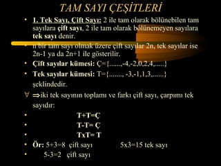TAM SAYI ÇEŞİTLERİ
• 1. Tek Sayı, Çift Sayı: 2 ile tam olarak bölünebilen tam
  sayılara çift sayı, 2 ile tam olarak bölünemeyen sayılara
  tek sayı denir.
• n bir tam sayı olmak üzere çift sayılar 2n, tek sayılar ise
  2n-1 ya da 2n+1 ile gösterilir.
• Çift sayılar kümesi: Ç={......,-4,-2,0,2,4,.....}
• Tek sayılar kümesi: T={......., -3,-1,1,3,......}
  şeklindedir.
∀ ⇒iki tek sayının toplamı ve farkı çift sayı, çarpımı tek
  sayıdır:
•                 T+T=Ç
•                 T-T= Ç
•                 TxT= T
• Ör: 5+3=8 çift sayı             5x3=15 tek sayı
•     5-3=2 çift sayı
 