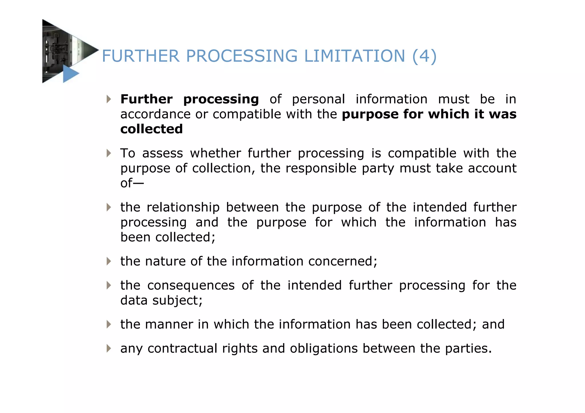 FURTHER PROCESSING LIMITATION (4)

 Further processing of personal information must be in
 accordance or compatible with the purpose for which it was
 collected
 To assess whether further processing is compatible with the
 purpose of collection, the responsible party must take account
 of—
 the relationship between the purpose of the intended further
 processing and the purpose for which the information has
 been collected;
 the nature of the information concerned;
 the consequences of the intended further processing for the
 data subject;
 the manner in which the information has been collected; and
 any contractual rights and obligations between the parties.
 