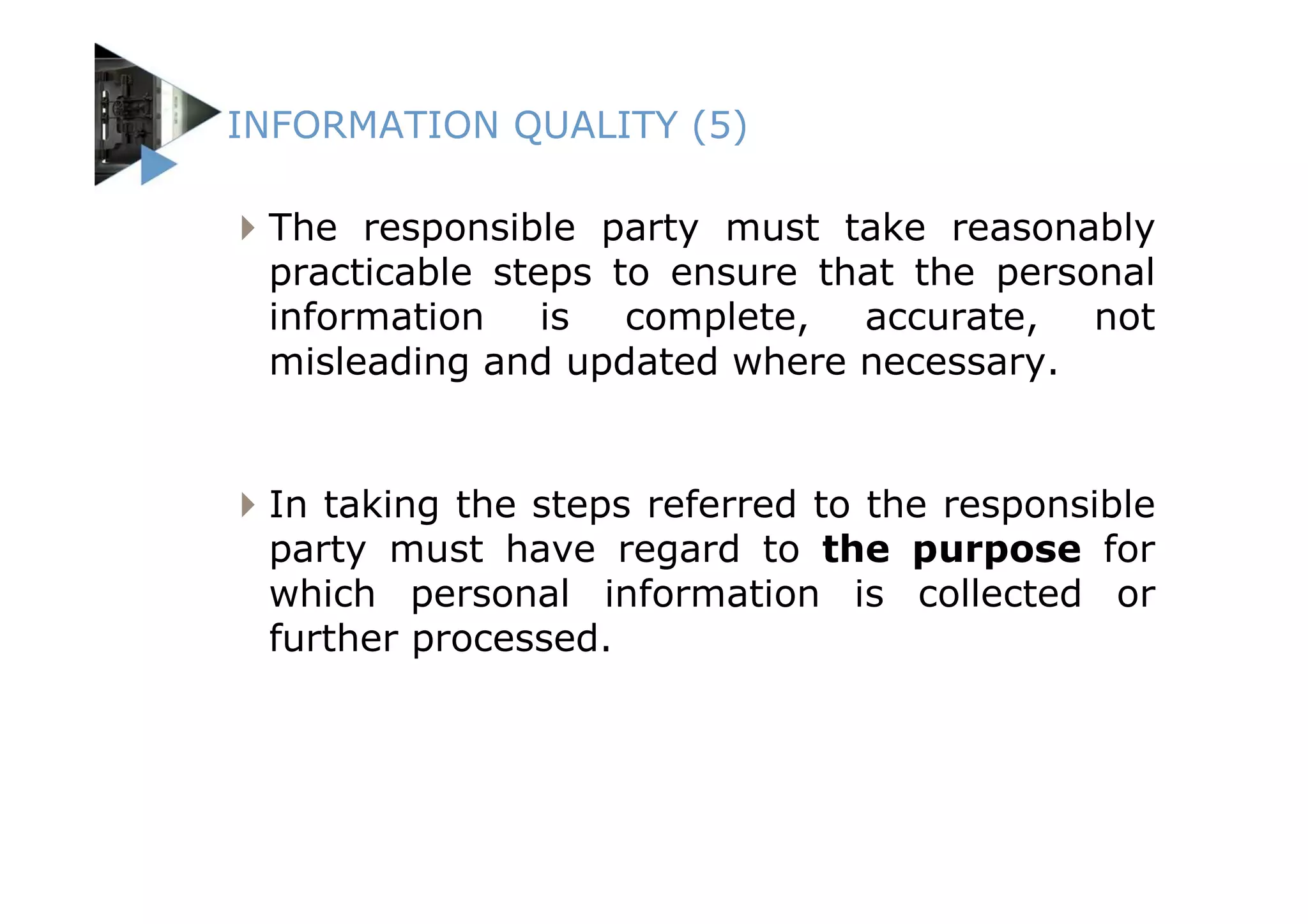 INFORMATION QUALITY (5)

 The responsible party must take reasonably
 practicable steps to ensure that the personal
 information is complete, accurate, not
 misleading and updated where necessary.


 In taking the steps referred to the responsible
 party must have regard to the purpose for
 which personal information is collected or
 further processed.
 