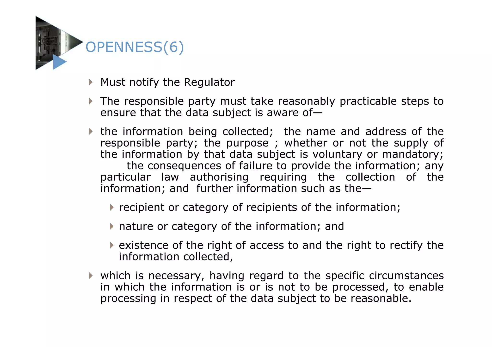 OPENNESS(6)

 Must notify the Regulator
 The responsible party must take reasonably practicable steps to
 ensure that the data subject is aware of—
 the information being collected; the name and address of the
 responsible party; the purpose ; whether or not the supply of
 the information by that data subject is voluntary or mandatory;
      the consequences of failure to provide the information; any
 particular law authorising requiring the collection of the
 information; and further information such as the—
    recipient or category of recipients of the information;
    nature or category of the information; and
    existence of the right of access to and the right to rectify the
    information collected,
 which is necessary, having regard to the specific circumstances
 in which the information is or is not to be processed, to enable
 processing in respect of the data subject to be reasonable.
 