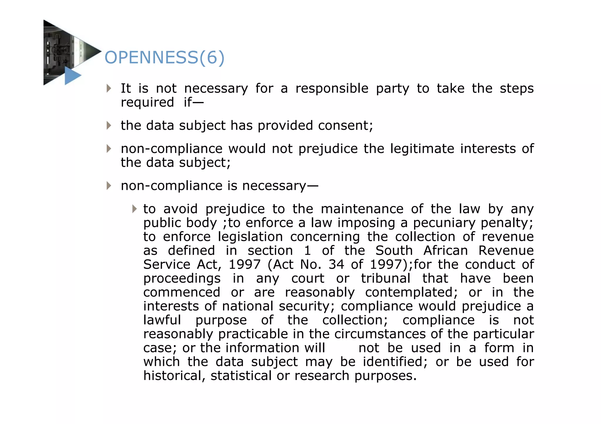 OPENNESS(6)
 It is not necessary for a responsible party to take the steps
 required if—
 the data subject has provided consent;
 non-compliance would not prejudice the legitimate interests of
 the data subject;
 non-compliance is necessary—
    to avoid prejudice to the maintenance of the law by any
    public body ;to enforce a law imposing a pecuniary penalty;
    to enforce legislation concerning the collection of revenue
    as defined in section 1 of the South African Revenue
    Service Act, 1997 (Act No. 34 of 1997);for the conduct of
    proceedings in any court or tribunal that have been
    commenced or are reasonably contemplated; or in the
    interests of national security; compliance would prejudice a
    lawful purpose of the collection; compliance is not
    reasonably practicable in the circumstances of the particular
    case; or the information will        not be used in a form in
    which the data subject may be identified; or be used for
    historical, statistical or research purposes.
 