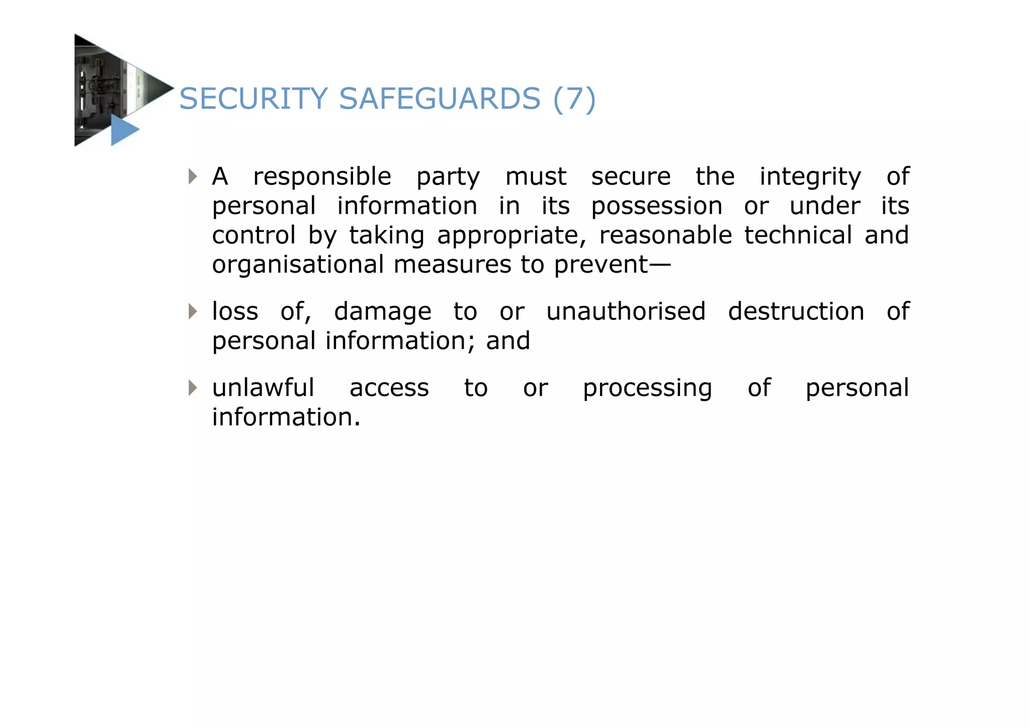 SECURITY SAFEGUARDS (7)

 A responsible party must secure the integrity of
 personal information in its possession or under its
 control by taking appropriate, reasonable technical and
 organisational measures to prevent—
 loss of, damage to or unauthorised destruction of
 personal information; and
 unlawful access    to   or   processing   of   personal
 information.
 