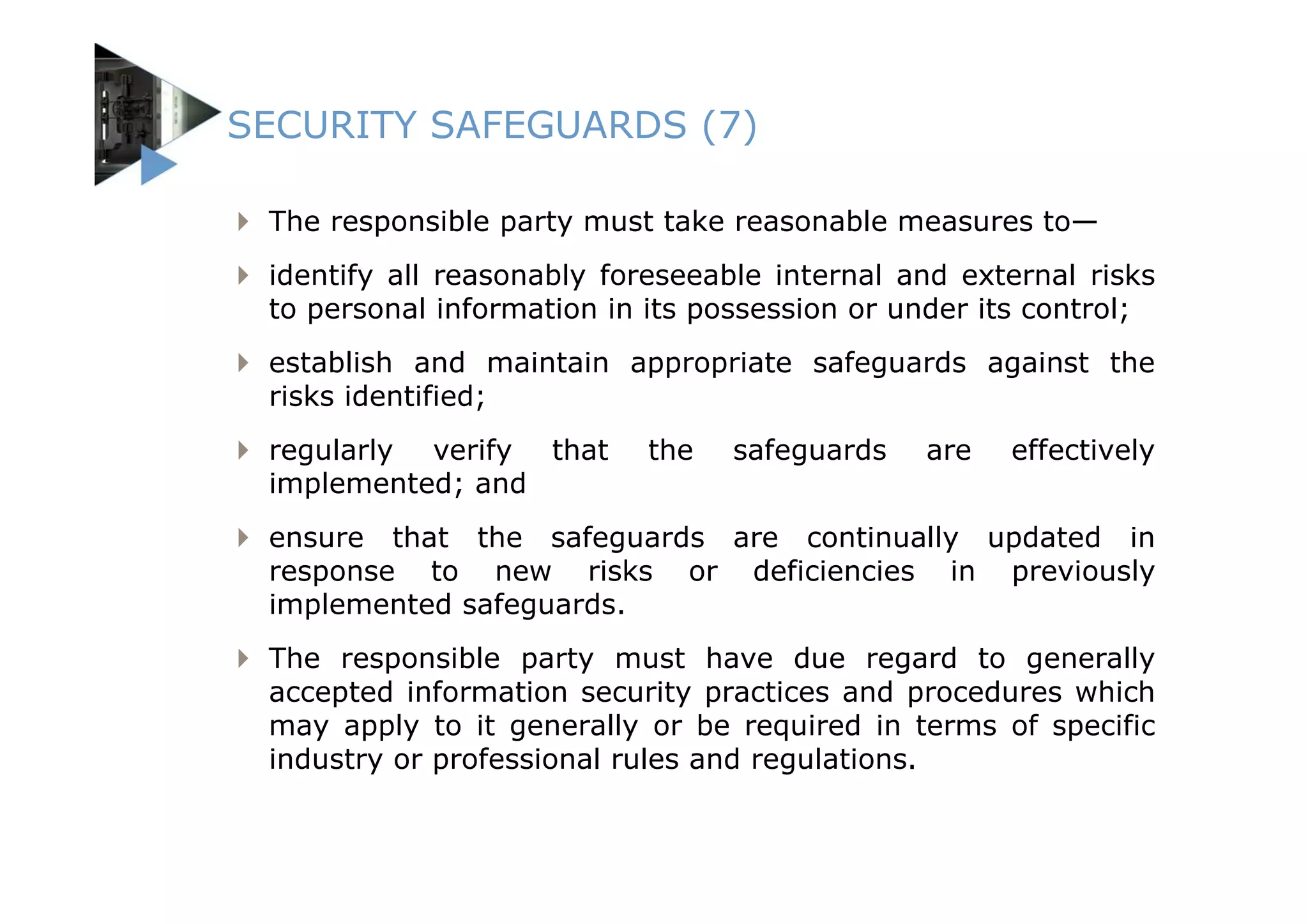 SECURITY SAFEGUARDS (7)

 The responsible party must take reasonable measures to—
 identify all reasonably foreseeable internal and external risks
 to personal information in its possession or under its control;
 establish and maintain appropriate safeguards against the
 risks identified;
 regularly verify that     the   safeguards    are   effectively
 implemented; and
 ensure that the safeguards are continually updated in
 response to new risks or deficiencies in previously
 implemented safeguards.
 The responsible party must have due regard to generally
 accepted information security practices and procedures which
 may apply to it generally or be required in terms of specific
 industry or professional rules and regulations.
 