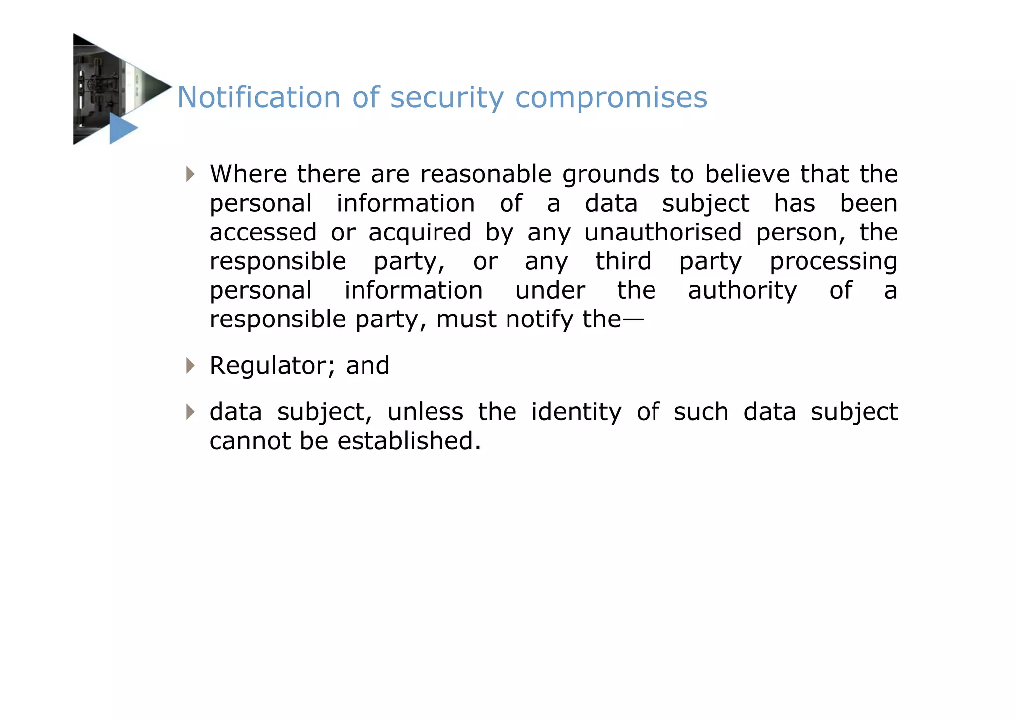 Notification of security compromises

  Where there are reasonable grounds to believe that the
  personal information of a data subject has been
  accessed or acquired by any unauthorised person, the
  responsible party, or any third party processing
  personal information under the authority of a
  responsible party, must notify the—
  Regulator; and
  data subject, unless the identity of such data subject
  cannot be established.
 