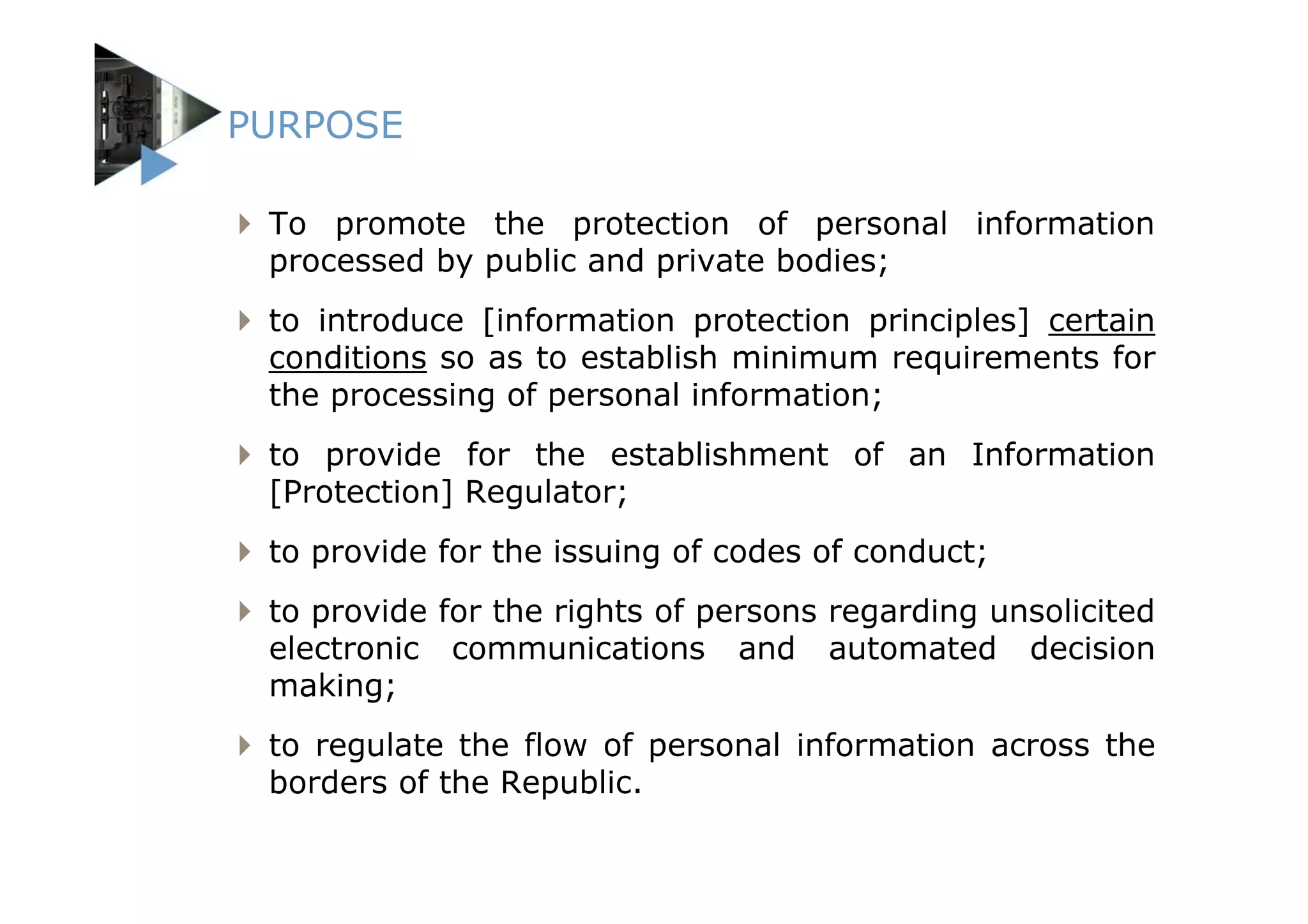 PURPOSE

 To promote the protection of personal information
 processed by public and private bodies;
 to introduce [information protection principles] certain
 conditions so as to establish minimum requirements for
 the processing of personal information;
 to provide for the establishment of an Information
 [Protection] Regulator;
 to provide for the issuing of codes of conduct;
 to provide for the rights of persons regarding unsolicited
 electronic communications and automated decision
 making;
 to regulate the flow of personal information across the
 borders of the Republic.
 