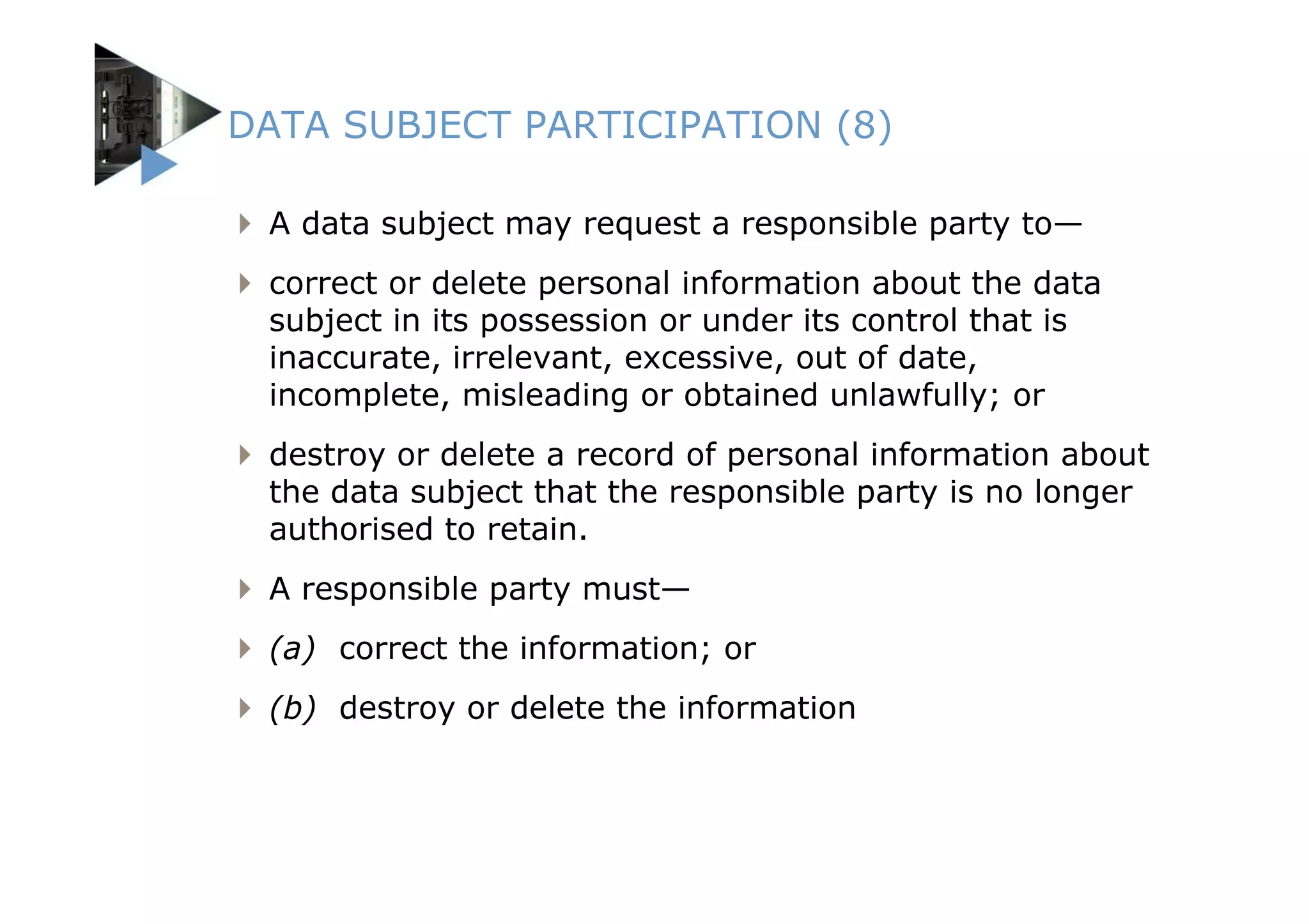 DATA SUBJECT PARTICIPATION (8)

 A data subject may request a responsible party to—
 correct or delete personal information about the data
 subject in its possession or under its control that is
 inaccurate, irrelevant, excessive, out of date,
 incomplete, misleading or obtained unlawfully; or
 destroy or delete a record of personal information about
 the data subject that the responsible party is no longer
 authorised to retain.
 A responsible party must—
 (a) correct the information; or
 (b) destroy or delete the information
 
