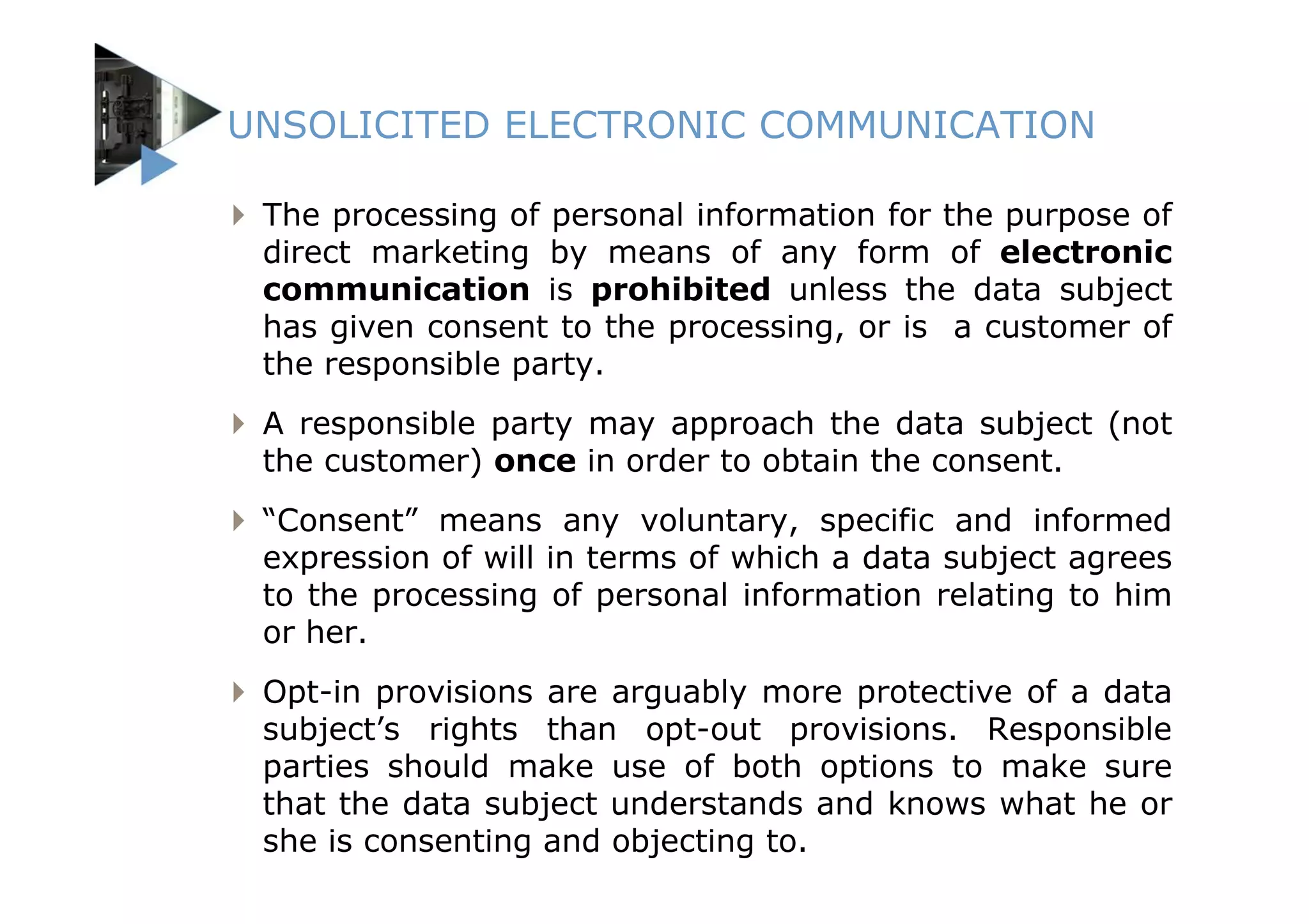 UNSOLICITED ELECTRONIC COMMUNICATION

 The processing of personal information for the purpose of
 direct marketing by means of any form of electronic
 communication is prohibited unless the data subject
 has given consent to the processing, or is a customer of
 the responsible party.
 A responsible party may approach the data subject (not
 the customer) once in order to obtain the consent.
 “Consent” means any voluntary, specific and informed
 expression of will in terms of which a data subject agrees
 to the processing of personal information relating to him
 or her.
 Opt-in provisions are arguably more protective of a data
 subject’s rights than opt-out provisions. Responsible
 parties should make use of both options to make sure
 that the data subject understands and knows what he or
 she is consenting and objecting to.
 