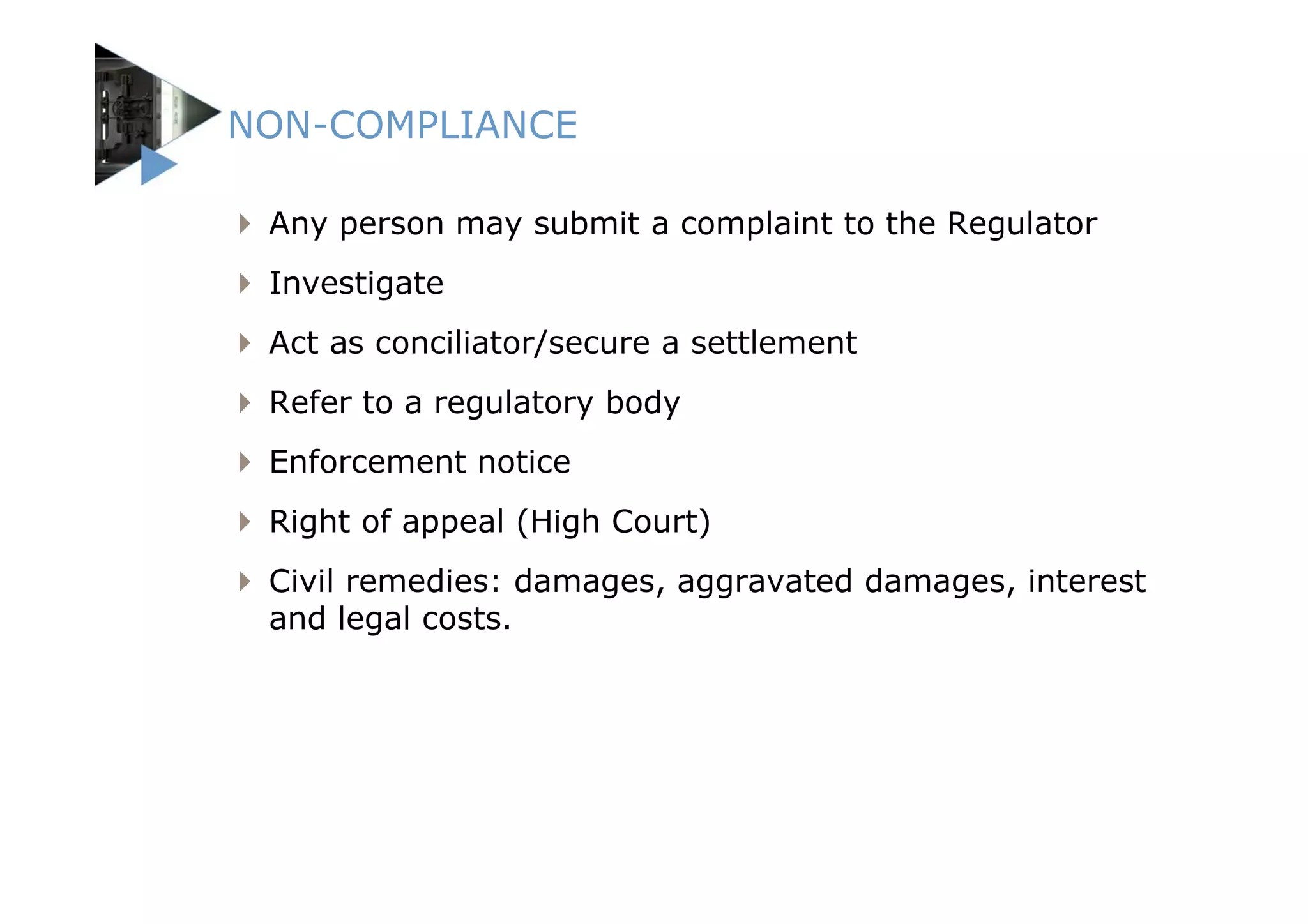 NON-COMPLIANCE

 Any person may submit a complaint to the Regulator
 Investigate
 Act as conciliator/secure a settlement
 Refer to a regulatory body
 Enforcement notice
 Right of appeal (High Court)
 Civil remedies: damages, aggravated damages, interest
 and legal costs.
 