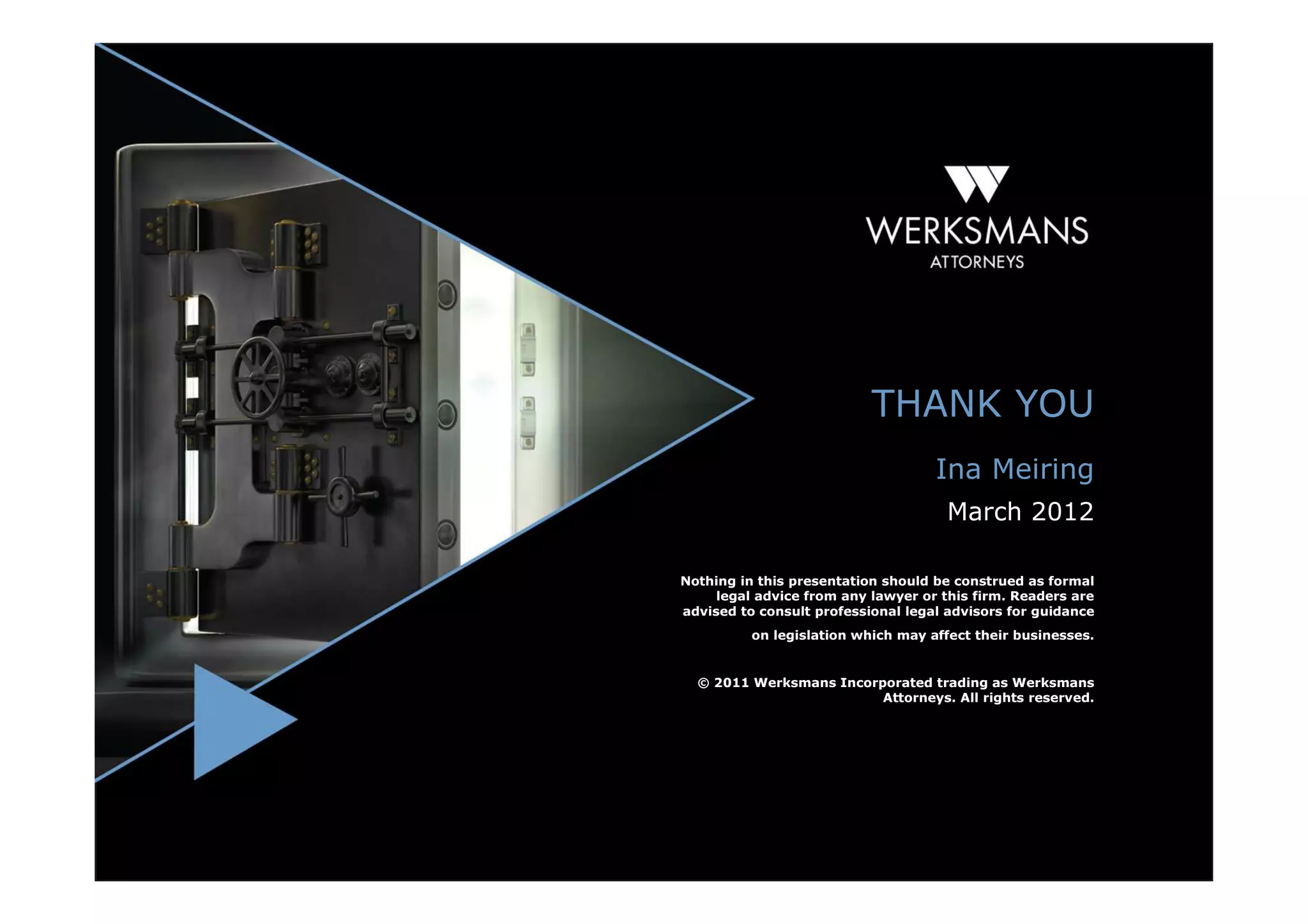 THANK YOU
                                    Ina Meiring
                                      March 2012

Nothing in this presentation should be construed as formal
     legal advice from any lawyer or this firm. Readers are
advised to consult professional legal advisors for guidance
          on legislation which may affect their businesses.


  © 2011 Werksmans Incorporated trading as Werksmans
                         Attorneys. All rights reserved.
 