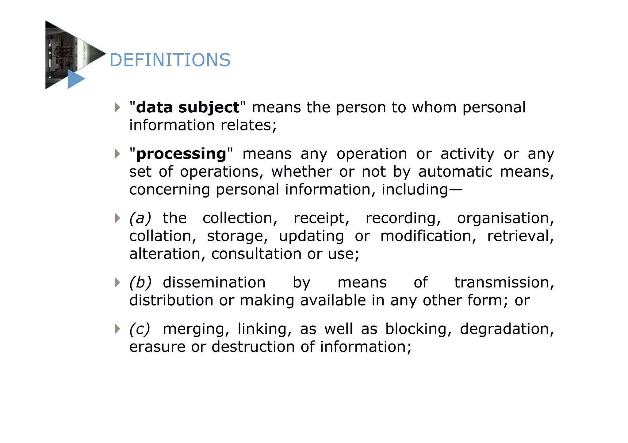 DEFINITIONS

 "data subject" means the person to whom personal
 information relates;
 "processing" means any operation or activity or any
 set of operations, whether or not by automatic means,
 concerning personal information, including—
 (a) the collection, receipt, recording, organisation,
 collation, storage, updating or modification, retrieval,
 alteration, consultation or use;
 (b) dissemination     by    means      of   transmission,
 distribution or making available in any other form; or
 (c) merging, linking, as well as blocking, degradation,
 erasure or destruction of information;
 