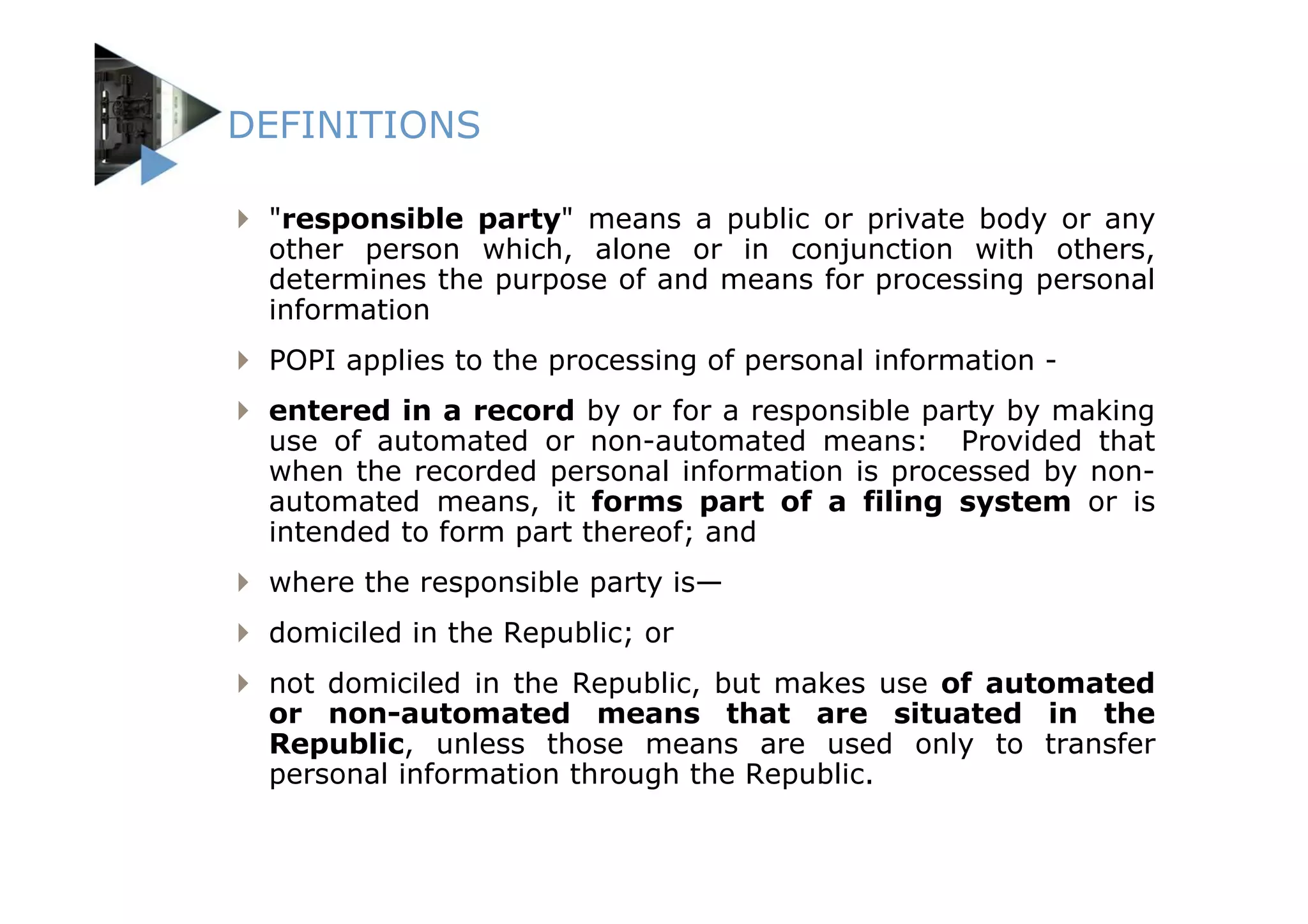 DEFINITIONS

 "responsible party" means a public or private body or any
 other person which, alone or in conjunction with others,
 determines the purpose of and means for processing personal
 information
 POPI applies to the processing of personal information -
 entered in a record by or for a responsible party by making
 use of automated or non-automated means: Provided that
 when the recorded personal information is processed by non-
 automated means, it forms part of a filing system or is
 intended to form part thereof; and
 where the responsible party is—
 domiciled in the Republic; or
 not domiciled in the Republic, but makes use of automated
 or non-automated means that are situated in the
 Republic, unless those means are used only to transfer
 personal information through the Republic.
 