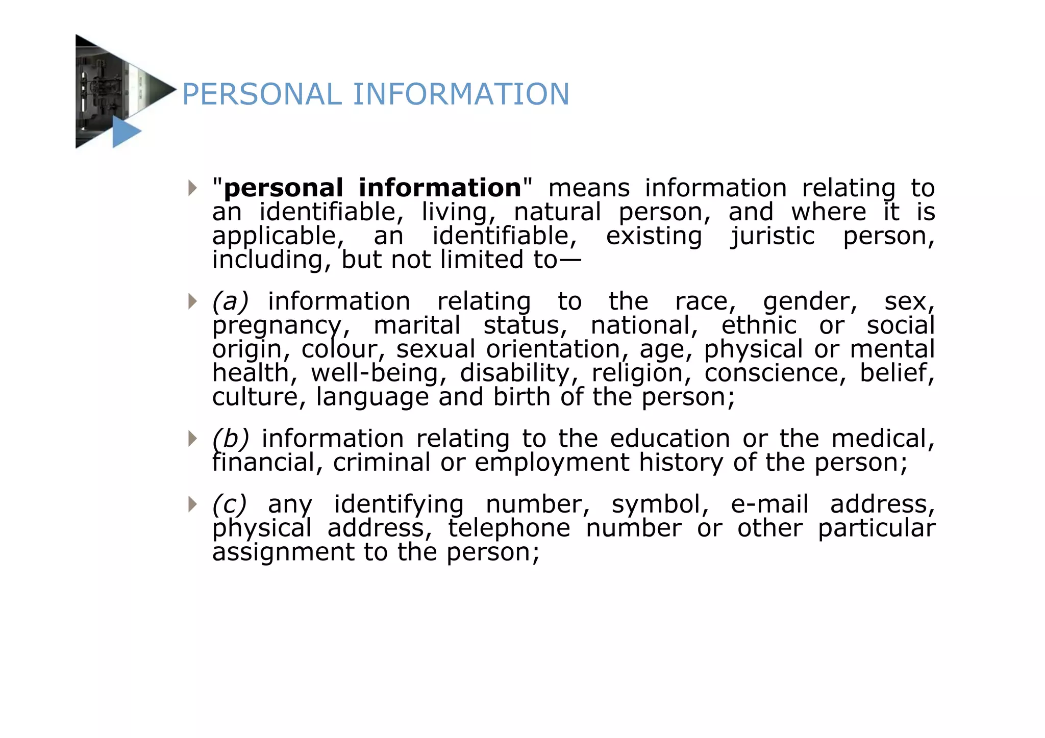 PERSONAL INFORMATION


 "personal information" means information relating to
 an identifiable, living, natural person, and where it is
 applicable, an identifiable, existing juristic person,
 including, but not limited to—
 (a) information relating to the race, gender, sex,
 pregnancy, marital status, national, ethnic or social
 origin, colour, sexual orientation, age, physical or mental
 health, well-being, disability, religion, conscience, belief,
 culture, language and birth of the person;
 (b) information relating to the education or the medical,
 financial, criminal or employment history of the person;
 (c) any identifying number, symbol, e-mail address,
 physical address, telephone number or other particular
 assignment to the person;
 