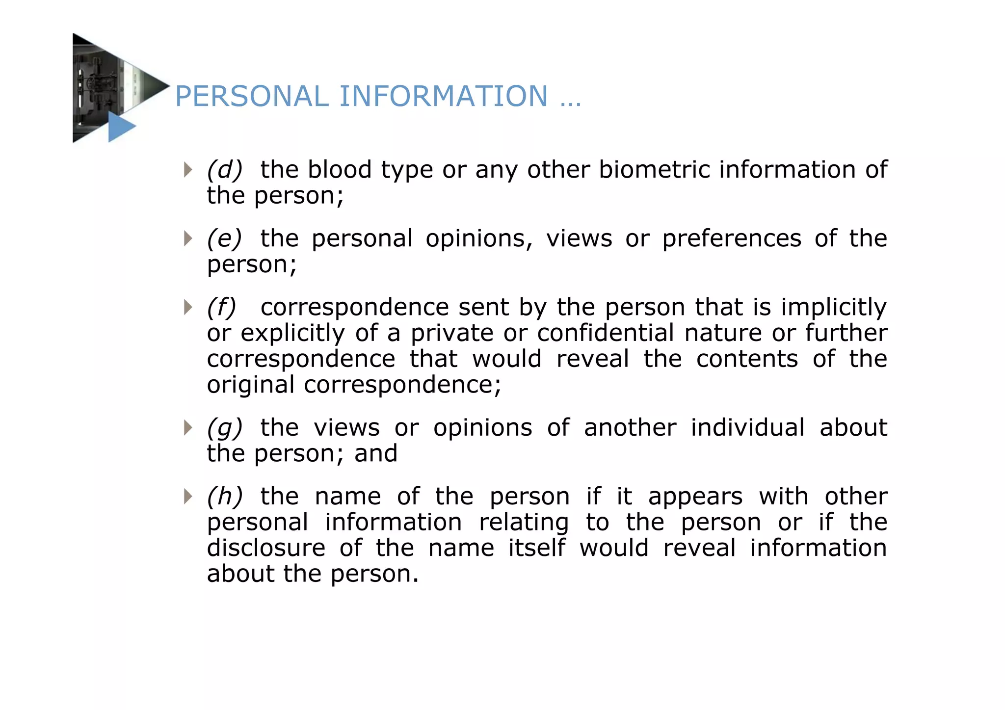 PERSONAL INFORMATION …

 (d) the blood type or any other biometric information of
 the person;
 (e) the personal opinions, views or preferences of the
 person;
 (f) correspondence sent by the person that is implicitly
 or explicitly of a private or confidential nature or further
 correspondence that would reveal the contents of the
 original correspondence;
 (g) the views or opinions of another individual about
 the person; and
 (h) the name of the person if it appears with other
 personal information relating to the person or if the
 disclosure of the name itself would reveal information
 about the person.
 
