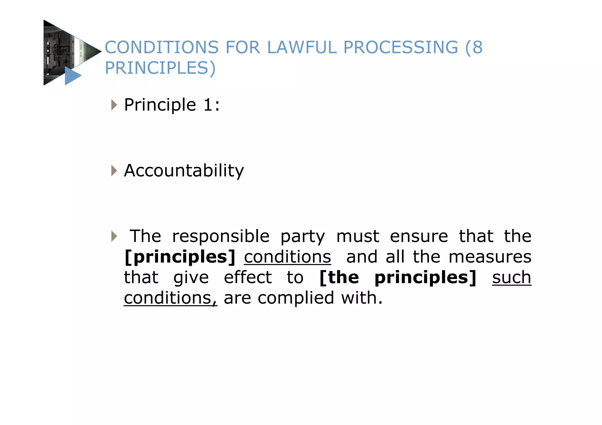 CONDITIONS FOR LAWFUL PROCESSING (8
PRINCIPLES)

 Principle 1:


 Accountability


  The responsible party must ensure that the
 [principles] conditions and all the measures
 that give effect to [the principles] such
 conditions, are complied with.
 