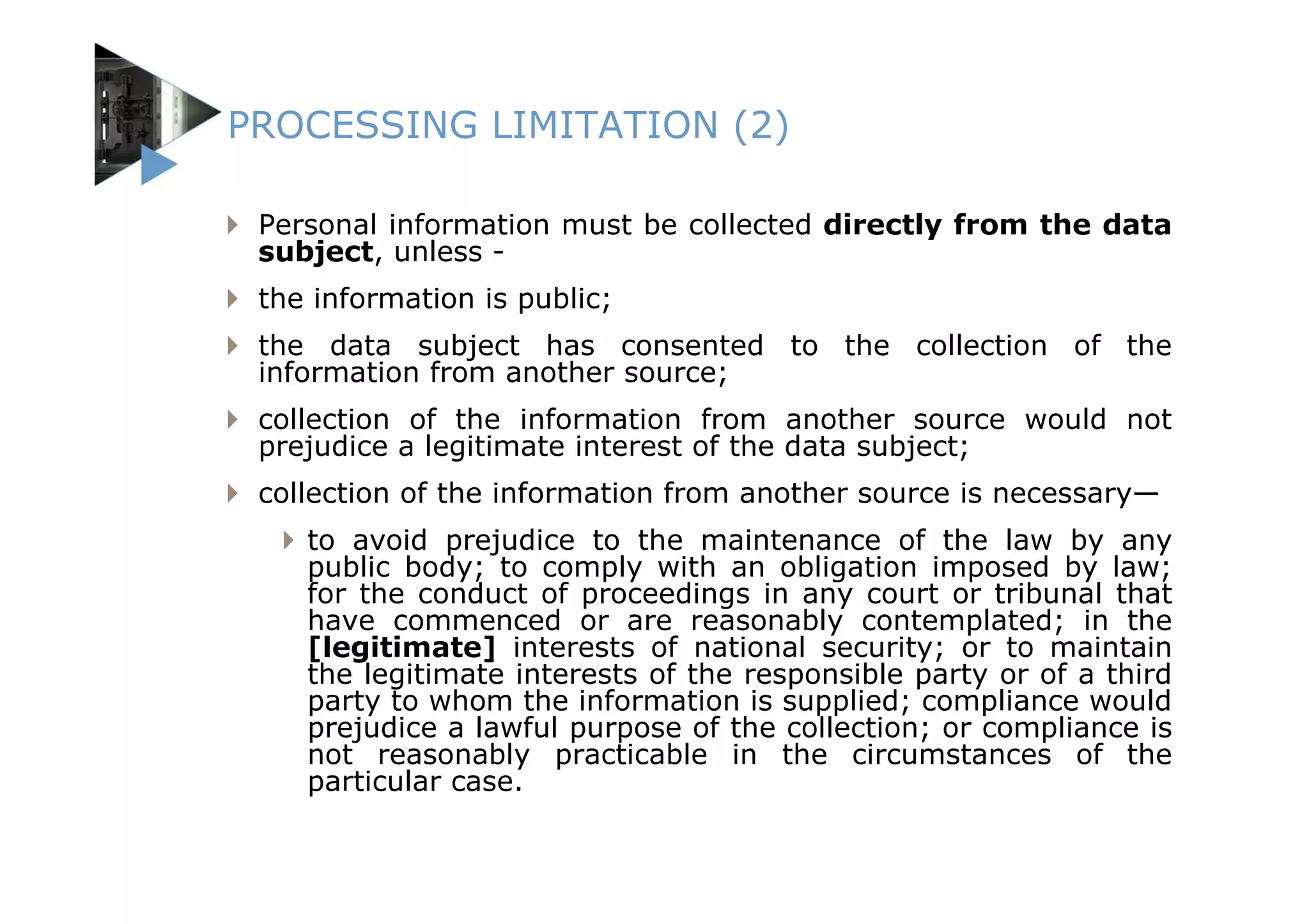 PROCESSING LIMITATION (2)

 Personal information must be collected directly from the data
 subject, unless -
 the information is public;
 the data subject has consented to the collection of the
 information from another source;
 collection of the information from another source would not
 prejudice a legitimate interest of the data subject;
 collection of the information from another source is necessary—
    to avoid prejudice to the maintenance of the law by any
    public body; to comply with an obligation imposed by law;
    for the conduct of proceedings in any court or tribunal that
    have commenced or are reasonably contemplated; in the
    [legitimate] interests of national security; or to maintain
    the legitimate interests of the responsible party or of a third
    party to whom the information is supplied; compliance would
    prejudice a lawful purpose of the collection; or compliance is
    not reasonably practicable in the circumstances of the
    particular case.
 