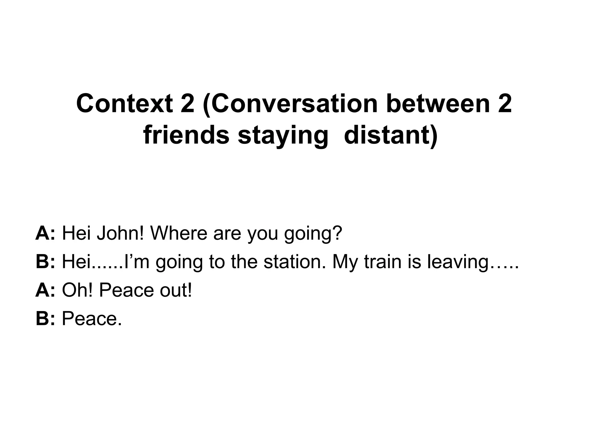 Context 2 (Conversation between 2
friends staying distant)
A: Hei John! Where are you going?
B: Hei......I’m going to the station. My train is leaving…..
A: Oh! Peace out!
B: Peace.
 