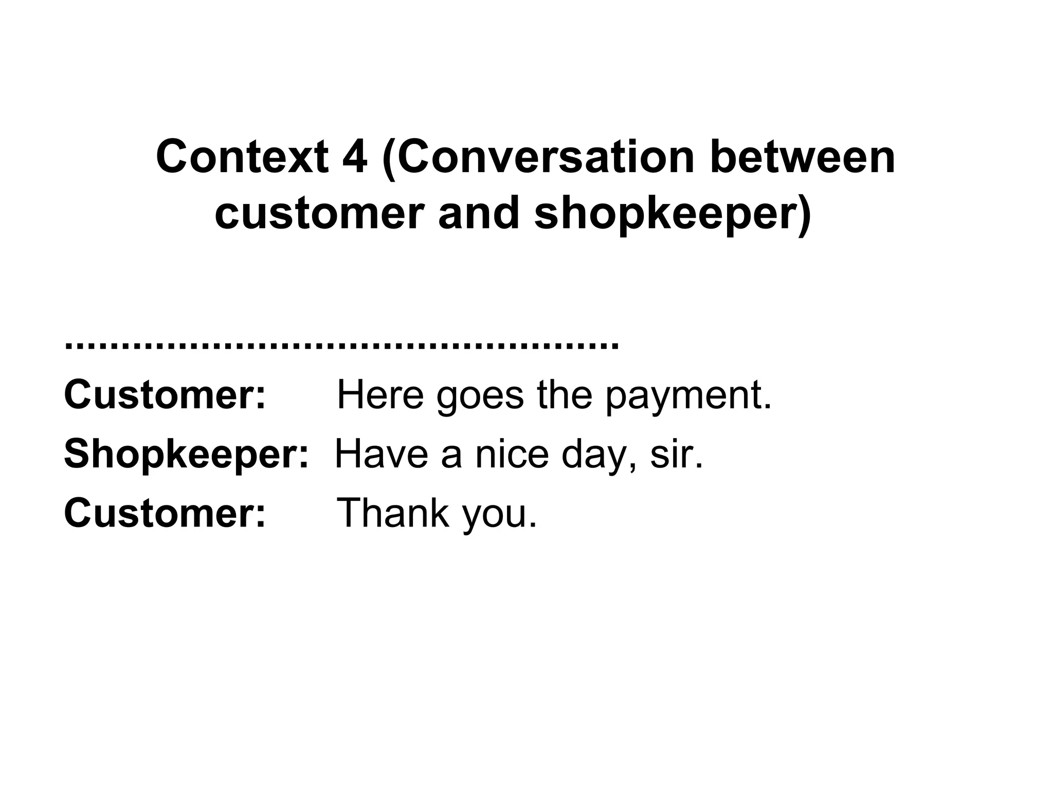 Context 4 (Conversation between
customer and shopkeeper)
.................................................
Customer: Here goes the payment.
Shopkeeper: Have a nice day, sir.
Customer: Thank you.
 