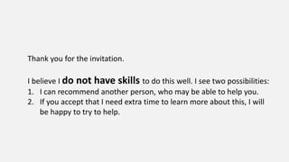 Thank you for the invitation.
I believe I do not have skills to do this well. I see two possibilities:
1. I can recommend another person, who may be able to help you.
2. If you accept that I need extra time to learn more about this, I will
be happy to try to help.
 