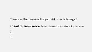Thank you. I feel honoured that you think of me in this regard.
I need to know more. May I please ask you these 3 questions:
1.
2.
3.
 