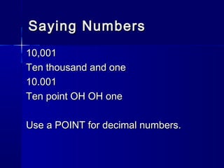 Saying NumbersSaying Numbers
10,00110,001
Ten thousand and oneTen thousand and one
10.00110.001
Ten point OH OH oneTen point OH OH one
Use a POINT for decimal numbers.Use a POINT for decimal numbers.
 