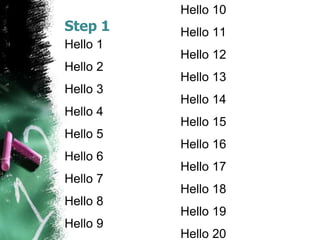 Step 1
Hello 1
Hello 2
Hello 3
Hello 4
Hello 5
Hello 6
Hello 7
Hello 8
Hello 9
Hello 10
Hello 11
Hello 12
Hello 13
Hello 14
Hello 15
Hello 16
Hello 17
Hello 18
Hello 19
Hello 20