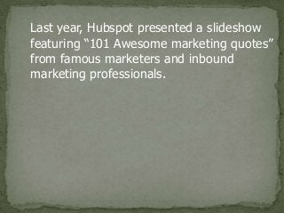 Last year, Hubspot presented a slideshow
featuring “101 Awesome marketing quotes”
from famous marketers and inbound
marketing professionals.
 