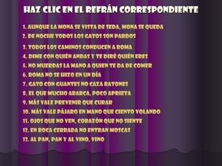 Haz clic en el refrán correspondienteHaz clic en el refrán correspondiente
1. Aunque la mona se vista de seda, mona se queda
2. De noche todos los gatos son pardos
3. Todos los caminos conducen a roma
4. Dime con quién andas y te diré quién eres
5. No muerdas la mano a quien te da de comer
6. Roma no se hizo en un día
7. Gato con guantes no caza ratones
8. El que mucho abarca, poco aprieta
9. Más vale prevenir que curar
10. Más vale pájaro en mano que ciento volando
11. Ojos que no ven, corazón que no siente
12. En boca cerrada no entran moscas
13. Al pan, pan y al vino, vino
 