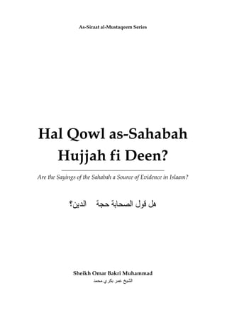 As-Siraat al-Mustaqeem Series
Hal Qowl as-Sahabah
Hujjah fi Deen?
Are the Sayings of the Sahabah a Source of Evidence in Islaam?
‫ﺍﻟﺪﻳﻦ؟‬ ‫ﰲ‬ ‫ﺣﺠﺔ‬ ‫ﺍﻟﺼﺤﺎﺑﺔ‬ ‫ﻗﻮﻝ‬ ‫ﻫﻞ‬
Sheikh Omar Bakri Muhammad
‫اﻟ‬‫ﻣﺤﻤﺪ‬ ‫ﺑﻜﺮي‬ ‫ﻋﻤﺮ‬ ‫ﺸﻴﺦ‬
 