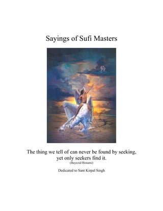 Sayings of Sufi Masters 
The thing we tell of can never be found by seeking, 
yet only seekers find it. 
(Bayezid Bistami) 
Dedicated to Sant Kirpal Singh 
 
