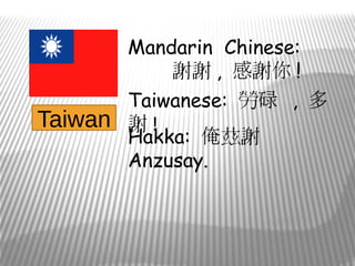 Mandarin Chinese:
           謝謝 , 感謝你 !
       Taiwanese: 勞碌 , 多
Taiwan 謝 !
       Hakka: 俺茲謝
       Anzusay.
 