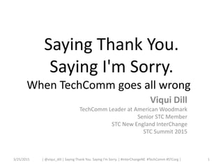 Saying Thank You.
Saying I'm Sorry.
When TechComm goes all wrong
Viqui Dill
TechComm Leader at American Woodmark
Senior STC Member
STC New England InterChange
STC Summit 2015
3/25/2015 1| @viqui_dill | Saying Thank You. Saying I’m Sorry. | #InterChangeNE #TechComm #STCorg |
 