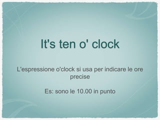 It's ten o' clock
L'espressione o'clock si usa per indicare le ore
precise
Es: sono le 10.00 in punto
 