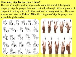 How many sign languages are there?
There is no single sign language used around the world. Like spoken
language, sign languages developed naturally through different groups of
people interacting with each other, so there are many varieties. There are
somewhere between 138 and 300 different types of sign language used
around the globe today.
 
