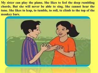 My sister can play the piano. She likes to feel the deep rumbling
chords. But she will never be able to sing. She cannot hear the
tune. She likes to leap, to tumble, to roll, to climb to the top of the
monkey bars.
 