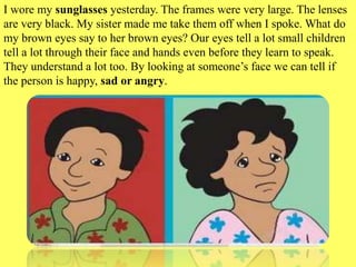 I wore my sunglasses yesterday. The frames were very large. The lenses
are very black. My sister made me take them off when I spoke. What do
my brown eyes say to her brown eyes? Our eyes tell a lot small children
tell a lot through their face and hands even before they learn to speak.
They understand a lot too. By looking at someone’s face we can tell if
the person is happy, sad or angry.
 